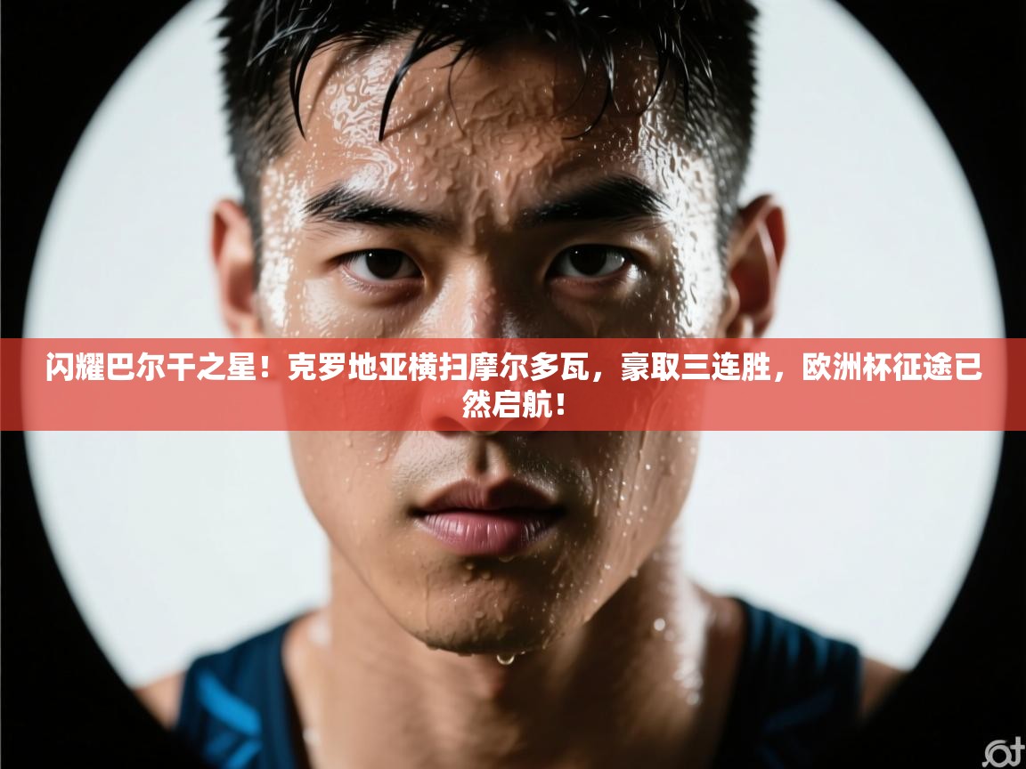 闪耀巴尔干之星！克罗地亚横扫摩尔多瓦，豪取三连胜，欧洲杯征途已然启航！