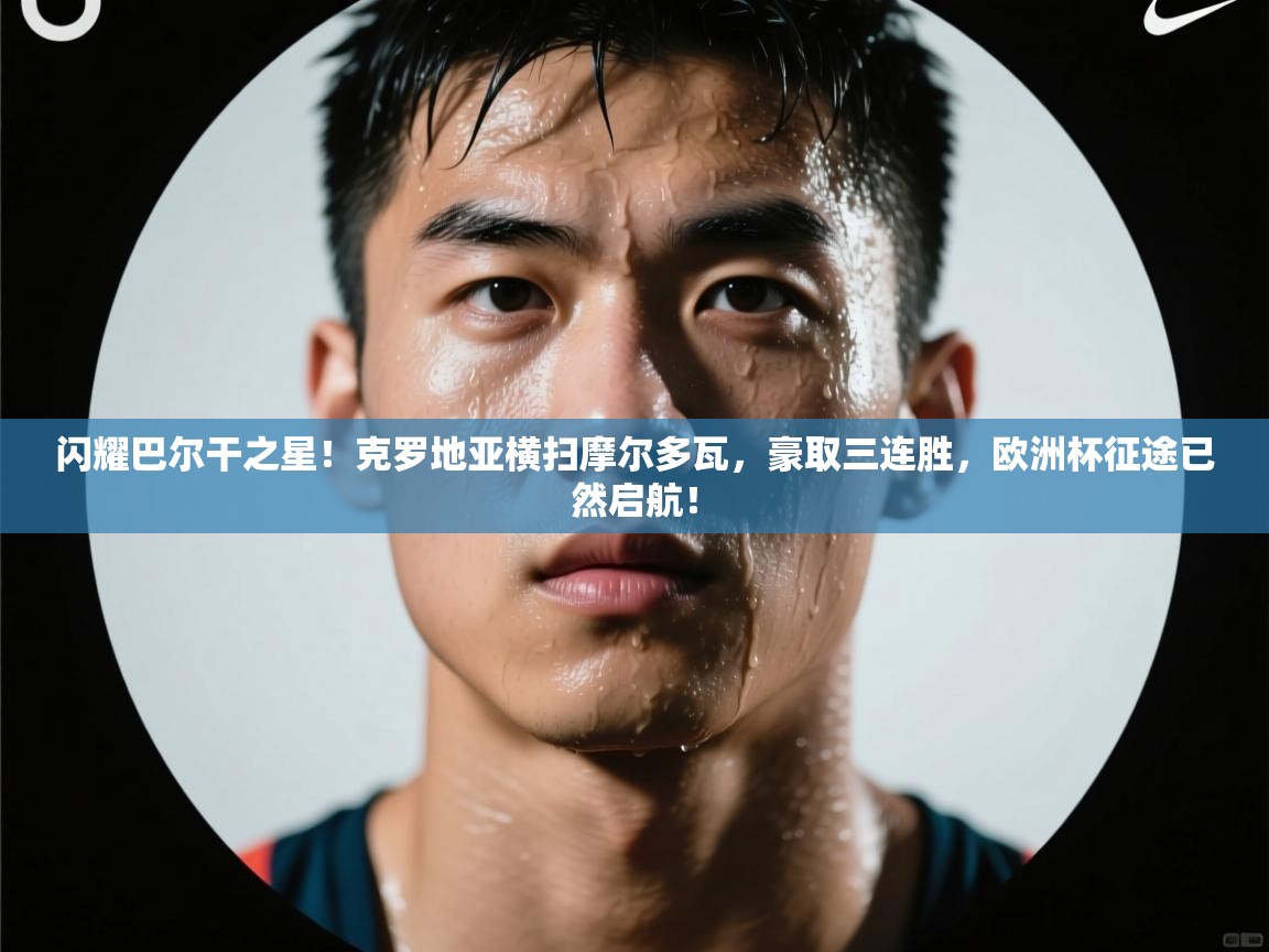 闪耀巴尔干之星！克罗地亚横扫摩尔多瓦，豪取三连胜，欧洲杯征途已然启航！  第2张